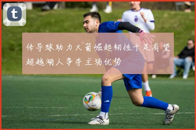 传导球助力火箭崛起韧性十足有望超越湖人争夺主场优势