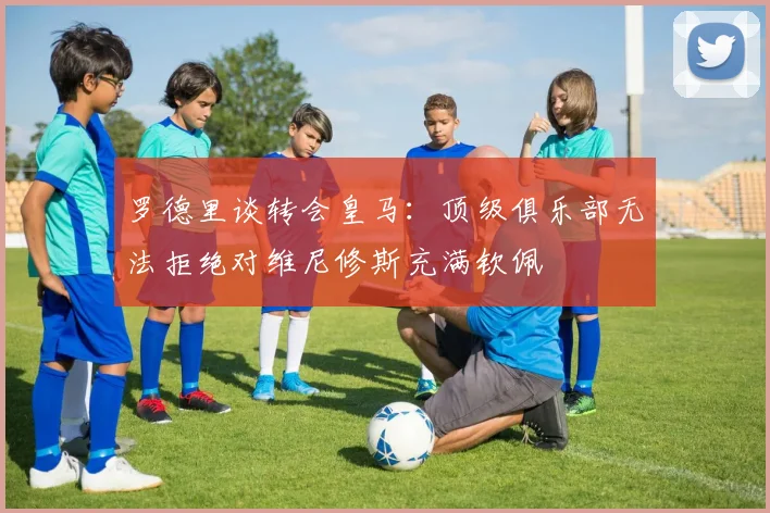 罗德里谈转会皇马：顶级俱乐部无法拒绝对维尼修斯充满钦佩