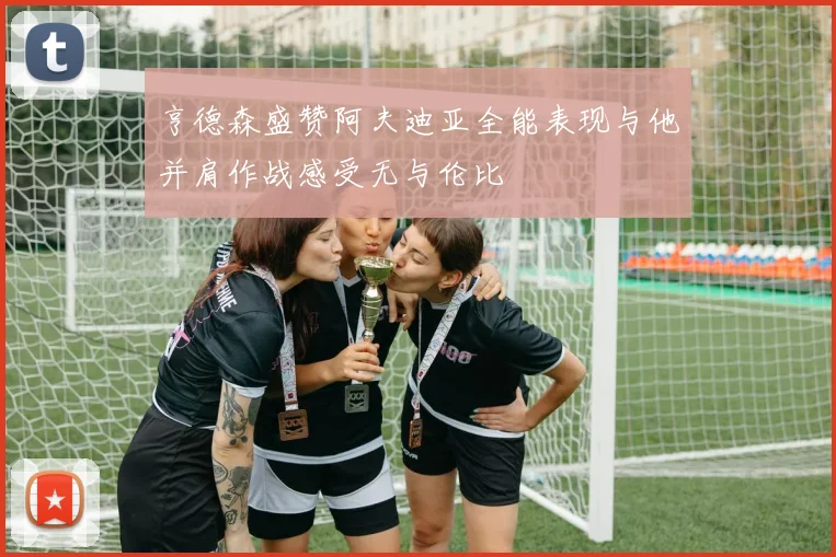 亨德森盛赞阿夫迪亚全能表现与他并肩作战感受无与伦比