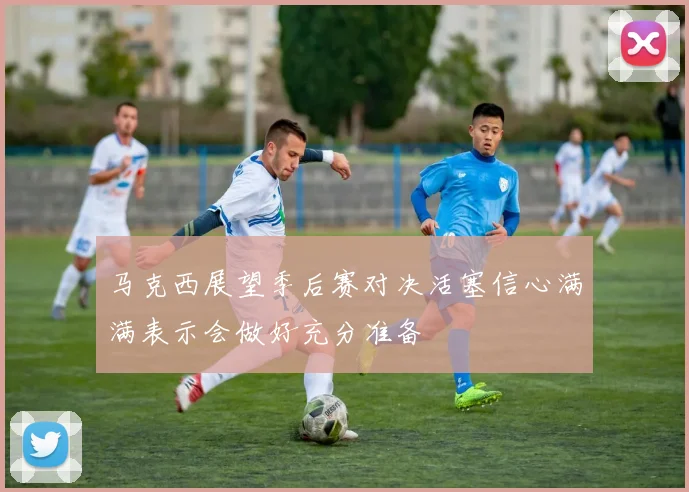 马克西展望季后赛对决活塞信心满满表示会做好充分准备