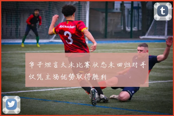 华子坦言久未比赛状态未回归对手仅凭主场优势取得胜利