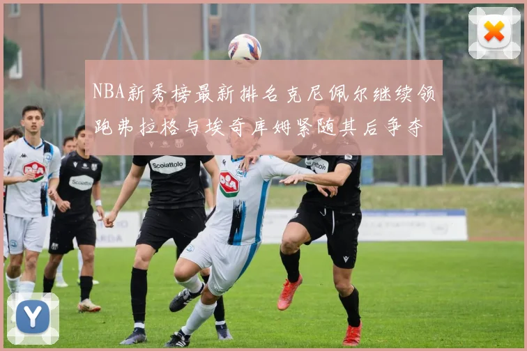 NBA新秀榜最新排名克尼佩尔继续领跑弗拉格与埃奇库姆紧随其后争夺位置