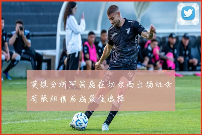 英媒分析阿昌庞在切尔西出场机会有限租借或成最佳选择