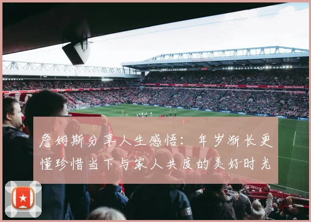 詹姆斯分享人生感悟：年岁渐长更懂珍惜当下与家人共度的美好时光
