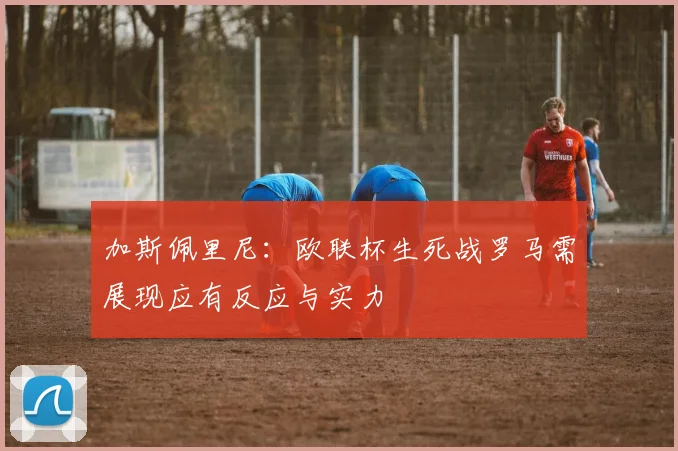 加斯佩里尼：欧联杯生死战罗马需展现应有反应与实力