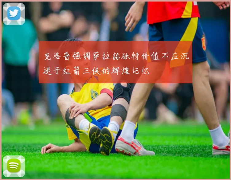 克洛普强调萨拉赫独特价值不应沉迷于红箭三侠的辉煌记忆