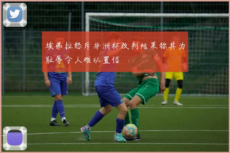 埃弗拉怒斥非洲杯改判结果称其为耻辱令人难以置信