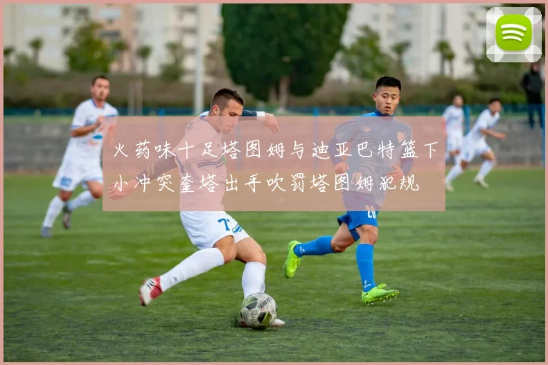 火药味十足塔图姆与迪亚巴特篮下小冲突奎塔出手吹罚塔图姆犯规