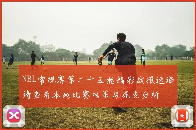 NBL常规赛第二十五轮精彩战报速递请查看本轮比赛结果与亮点分析